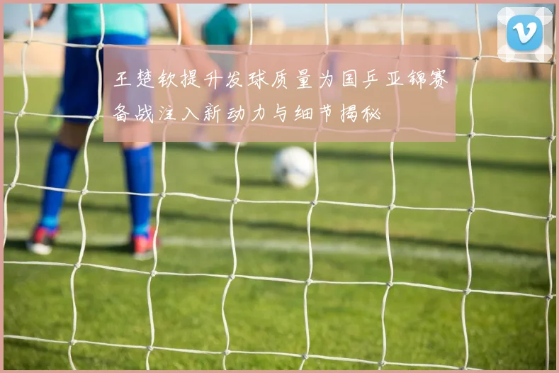 王楚钦提升发球质量为国乒亚锦赛备战注入新动力与细节揭秘