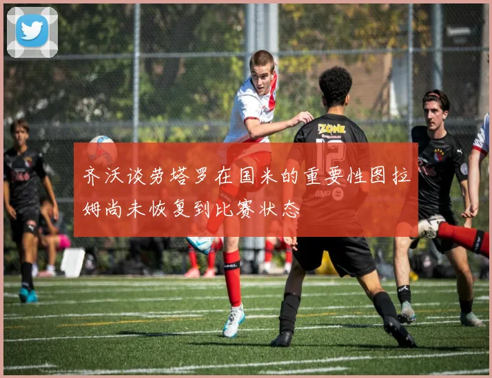 齐沃谈劳塔罗在国米的重要性图拉姆尚未恢复到比赛状态