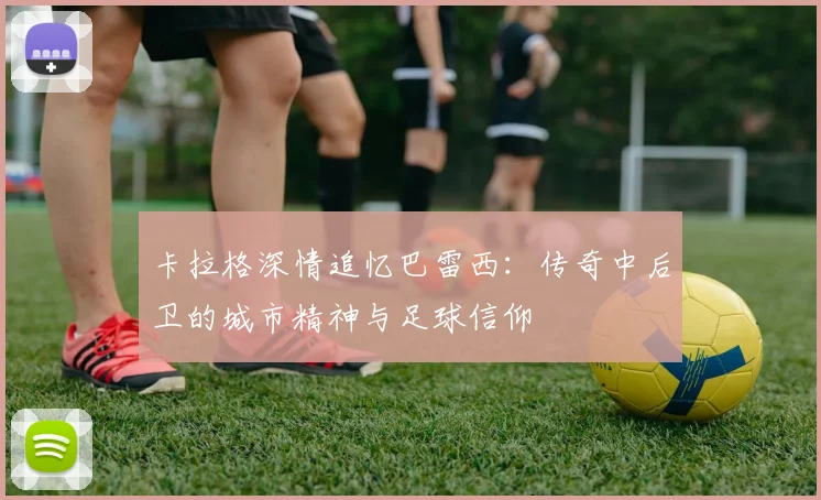 卡拉格深情追忆巴雷西:传奇中后卫的城市精神与足球信仰