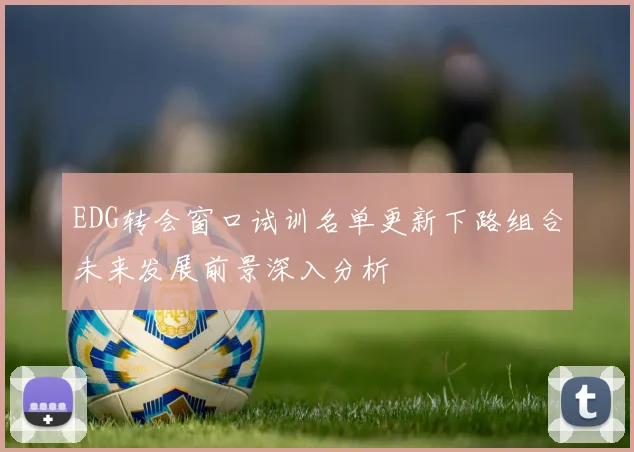 EDG转会窗口试训名单更新下路组合未来发展前景深入分析