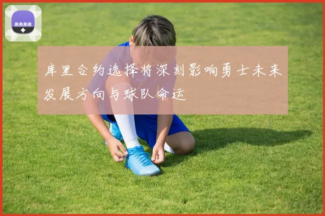 库里合约选择将深刻影响勇士未来发展方向与球队命运