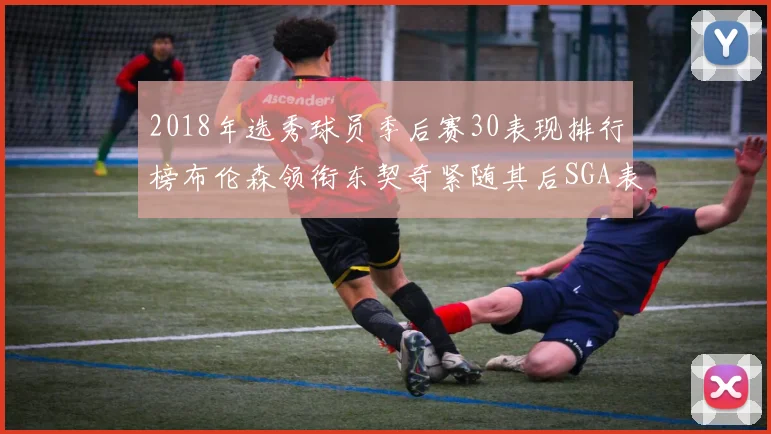 2018年选秀球员季后赛30表现排行榜布伦森领衔东契奇紧随其后SGA表现不俗