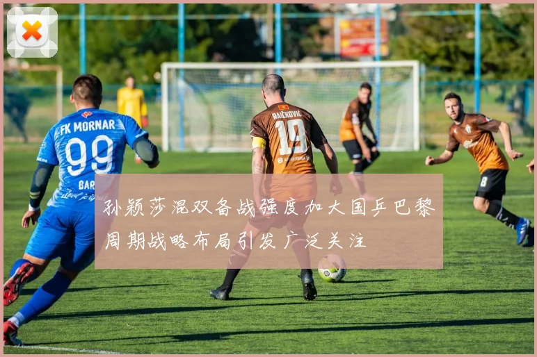 孙颖莎混双备战强度加大国乒巴黎周期战略布局引发广泛关注