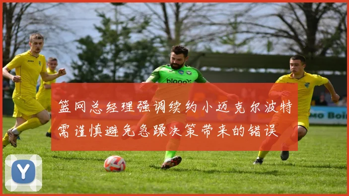 篮网总经理强调续约小迈克尔波特需谨慎避免急躁决策带来的错误