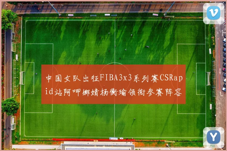 中国女队出征FIBA3x3系列赛CSRapid站阿呷娜婧杨衡瑜领衔参赛阵容