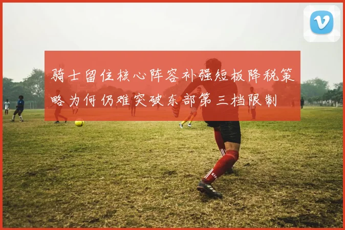 骑士留住核心阵容补强短板降税策略为何仍难突破东部第三档限制