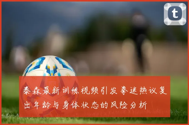 泰森最新训练视频引发拳迷热议复出年龄与身体状态的风险分析
