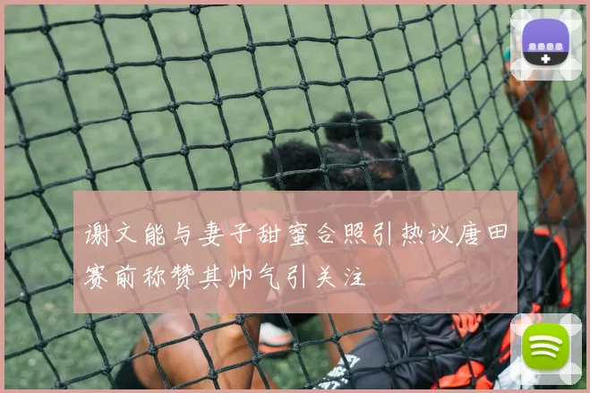 谢文能与妻子甜蜜合照引热议唐田赛前称赞其帅气引关注