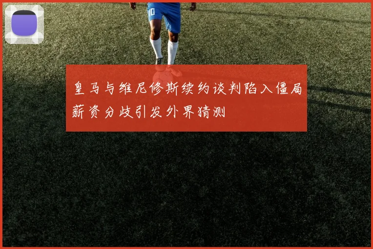 皇马与维尼修斯续约谈判陷入僵局薪资分歧引发外界猜测