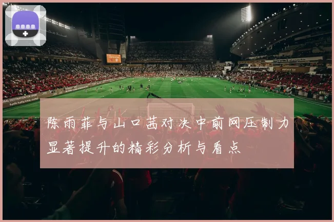 陈雨菲与山口茜对决中前网压制力显著提升的精彩分析与看点